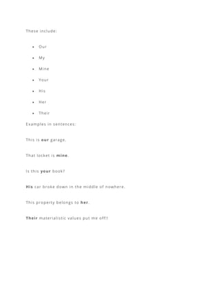 These include:
• Our
• My
• Mine
• Your
• His
• Her
• Their
Examples in sentences:
This is our garage.
That locket is mine.
Is this your book?
His car broke down in the middle of nowhere.
This property belongs to her.
Their materialistic values put me off!!
 