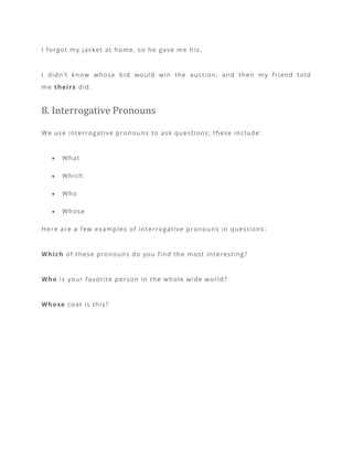 I forgot my jacket at home, so he gave me his.
I didn’t know whose bid would win the auction, and then my friend told
me theirs did.
8. Interrogative Pronouns
We use interrogative pronouns to ask questions; these include:
• What
• Which
• Who
• Whose
Here are a few examples of interrogative pronouns in questions:
Which of these pronouns do you find the most interesting?
Who is your favorite person in the whole wide world?
Whose coat is this?
 