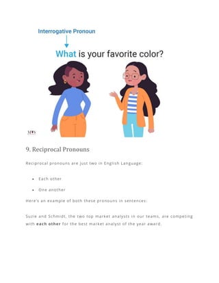 9. Reciprocal Pronouns
Reciprocal pronouns are just two in English Language:
• Each other
• One another
Here’s an example of both these pronouns in sentences:
Suzie and Schmidt, the two top market analysts in our teams, are competing
with each other for the best market analyst of the year award.
 