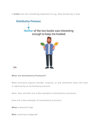 If either one has something important to say, they should say it now.
What are Exclamatory Pronouns?
When pronouns express wonder, surprise, or any emotional state, the noun
is replaced by an exclamatory pronoun.
what, how, and who are a few examples of exclamation pronouns.
Here are a few examples of exclamation pronouns:
What a beautiful day!
Who could have imagined!
 