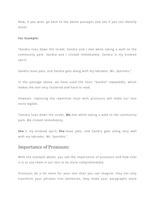 Now, if you wish, go back to the above passages and see if you can identify
them!
For Example:
“Sandra lives down the street. Sandra and I met while taking a walk to the
community park. Sandra and I clicked immediately. Sandra is my kindred
spirit.
Sandra loves pets, and Sandra gets along with my labrador, Ms. Sparkles.”
In the passage above, we have used the noun “Sandra” repeatedly, which
makes the text very cluttered and hard to read.
However, replacing the repetitive noun with pronouns will make our text
more legible.
“Sandra lives down the street. We met while taking a walk to the community
park. We clicked immediately.
She is my kindred spirit. She loves pets, and Sandra gets along very well
with my labrador, Ms. Sparkles.”
Importance of Pronouns:
With the example above, you see the importance of pronouns and how vital
it is to use them in our text to be more comprehendible.
Pronouns do a lot more for your text than you can imagine; they not only
transform your phrases into sentences, they make your paragraphs more
 