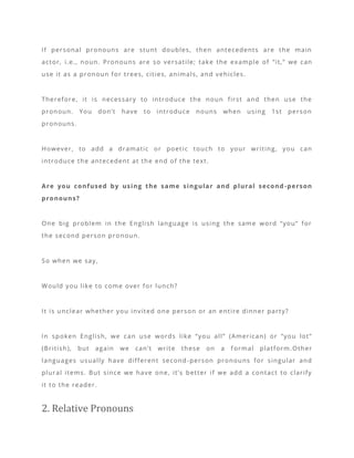 If personal pronouns are stunt doubles, then antecedents are the main
actor, i.e., noun. Pronouns are so versatile; take the example of “it,” we can
use it as a pronoun for trees, cities, animals, and vehicles.
Therefore, it is necessary to introduce the noun first and then use the
pronoun. You don’t have to introduce nouns when using 1st person
pronouns.
However, to add a dramatic or poetic touch to your writing, you can
introduce the antecedent at the end of the text.
Are you confused by using the same singular and plural second -person
pronouns?
One big problem in the English language is using the same word “you” for
the second person pronoun.
So when we say,
Would you like to come over for lunch?
It is unclear whether you invited one person or an entire dinner party?
In spoken English, we can use words like “you all” (American) or “you lot”
(British), but again we can’t write these on a f ormal platform.Other
languages usually have different second -person pronouns for singular and
plural items. But since we have one, it’s better if we add a contact to clarify
it to the reader.
2. Relative Pronouns
 