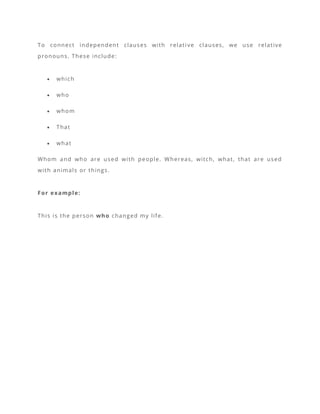 To connect independent clauses with relati ve clauses, we use relative
pronouns. These include:
• which
• who
• whom
• That
• what
Whom and who are used with people. Whereas, witch, what, that are used
with animals or things.
For example:
This is the person who changed my life.
 