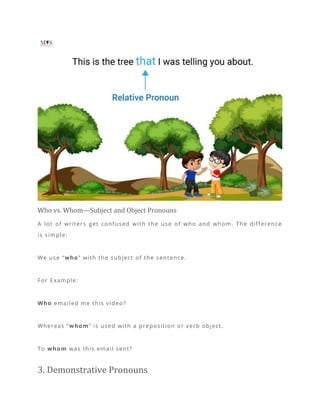 Who vs. Whom—Subject and Object Pronouns
A lot of writers get confused with the use of who and whom. The difference
is simple:
We use “who” with the subject of the sentence.
For Example:
Who emailed me this video?
Whereas “whom” is used with a preposition or verb object.
To whom was this email sent?
3. Demonstrative Pronouns
 