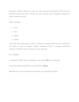Pronouns used to refer to a noun or noun phrase introduced in the text are
demonstrative pronouns. These are also divided into categories based on
their location in time.
These include:
• That
• This
• These
• Those
That and those are used to refer to objects far away, whereas this and these
are used to refer to objects nearby. However, “this” is singular, whereas
“these” is used for plural nouns or noun phrases.
For example:
I received a letter from a stranger in my mail. This is so strange!
If you like walnut brownies, you should try these.
Melinda has a nice collection of dresses; you should try those.
 