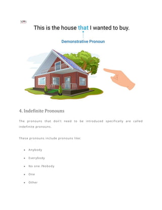 4. Indefinite Pronouns
The pronouns that don’t need to be introduced specifically are called
indefinite pronouns.
These pronouns include pronouns like:
• Anybody
• Everybody
• No one /Nobody
• One
• Other
 