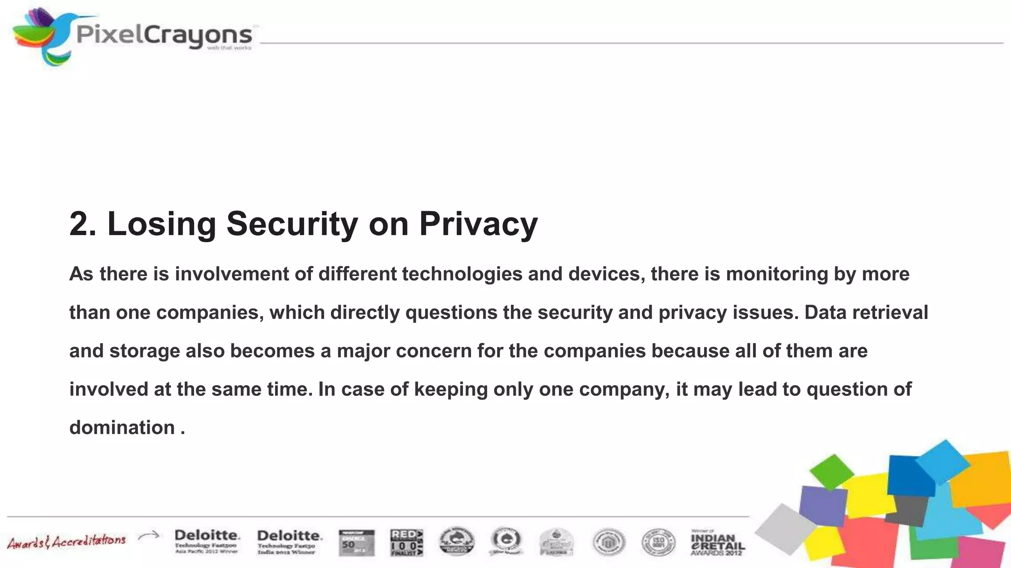 2. Losing Security on Privacy
As there is involvement of different technologies and devices, there is monitoring by more
than one companies, which directly questions the security and privacy issues. Data retrieval
and storage also becomes a major concern for the companies because all of them are
involved at the same time. In case of keeping only one company, it may lead to question of
domination .
 