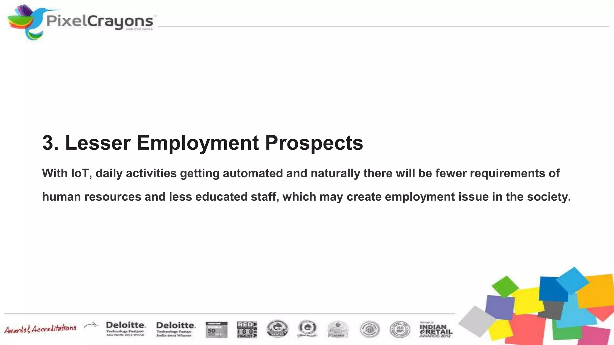 3. Lesser Employment Prospects
With IoT, daily activities getting automated and naturally there will be fewer requirements of
human resources and less educated staff, which may create employment issue in the society.
 