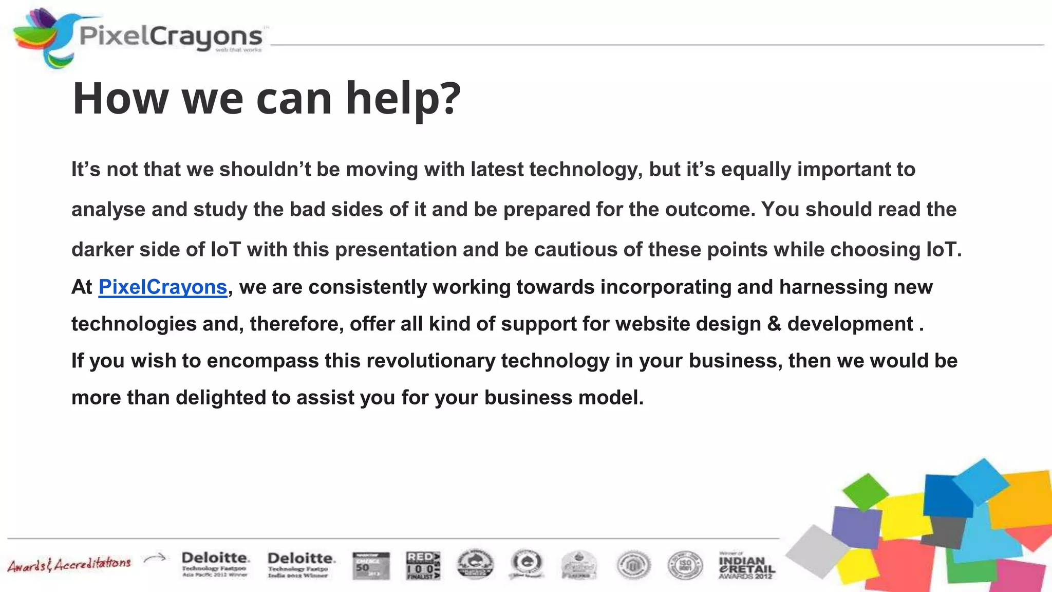 How we can help?
It’s not that we shouldn’t be moving with latest technology, but it’s equally important to
analyse and study the bad sides of it and be prepared for the outcome. You should read the
darker side of IoT with this presentation and be cautious of these points while choosing IoT.
At PixelCrayons, we are consistently working towards incorporating and harnessing new
technologies and, therefore, offer all kind of support for website design & development .
If you wish to encompass this revolutionary technology in your business, then we would be
more than delighted to assist you for your business model.
 