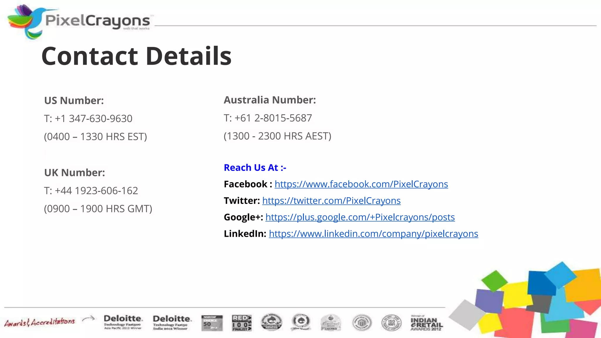 Reach Us At :-
Facebook : https://www.facebook.com/PixelCrayons
Twitter: https://twitter.com/PixelCrayons
Google+: https://plus.google.com/+Pixelcrayons/posts
LinkedIn: https://www.linkedin.com/company/pixelcrayons
Contact Details
US Number:
T: +1 347-630-9630
(0400 – 1330 HRS EST)
UK Number:
T: +44 1923-606-162
(0900 – 1900 HRS GMT)
Australia Number:
T: +61 2-8015-5687
(1300 - 2300 HRS AEST)
 
