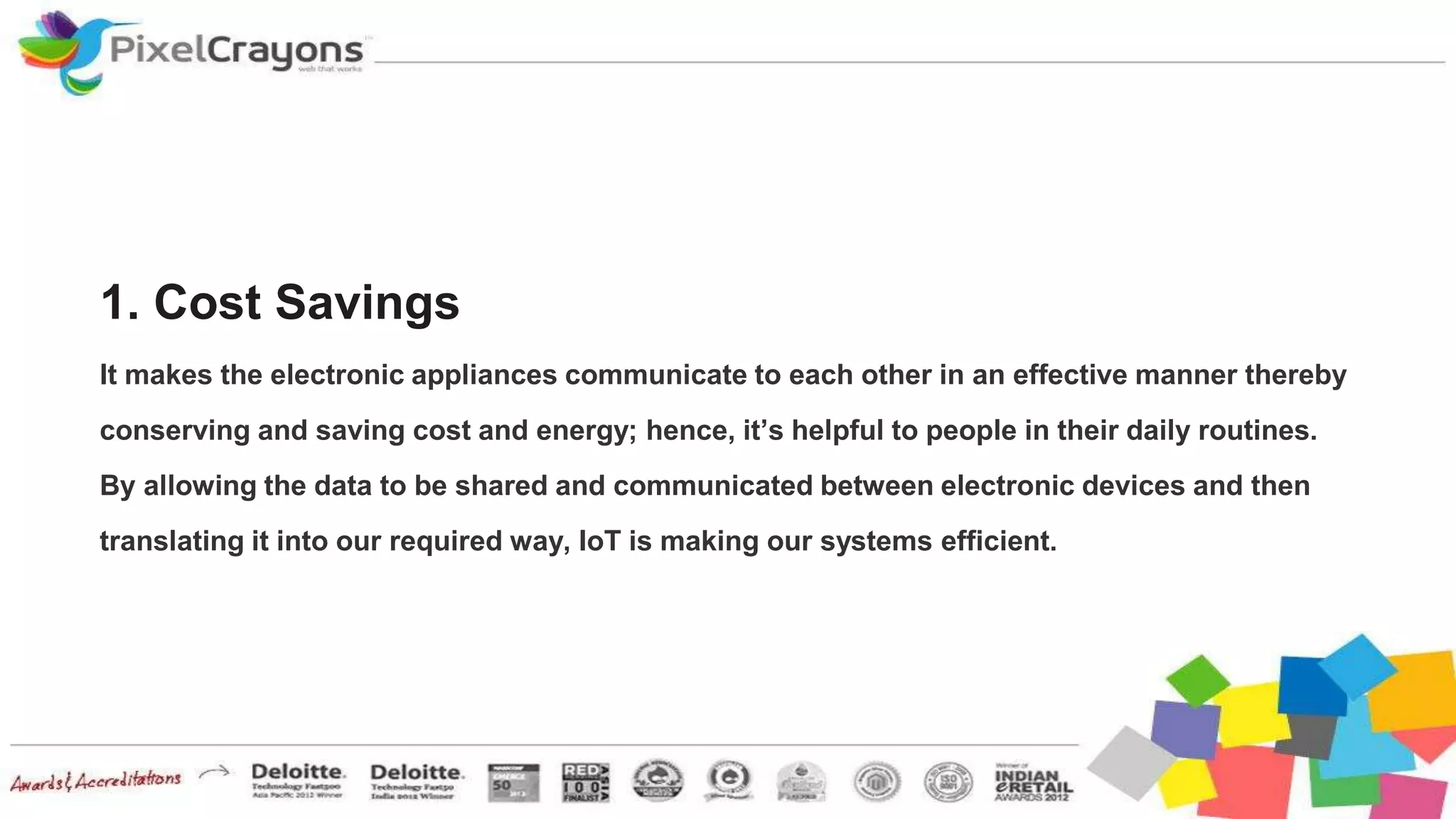 1. Cost Savings
It makes the electronic appliances communicate to each other in an effective manner thereby
conserving and saving cost and energy; hence, it’s helpful to people in their daily routines.
By allowing the data to be shared and communicated between electronic devices and then
translating it into our required way, IoT is making our systems efficient.
 
