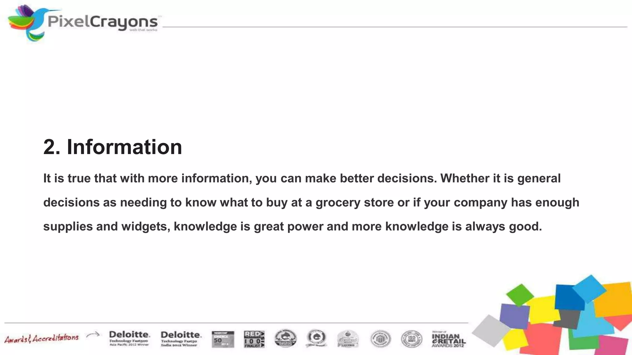 2. Information
It is true that with more information, you can make better decisions. Whether it is general
decisions as needing to know what to buy at a grocery store or if your company has enough
supplies and widgets, knowledge is great power and more knowledge is always good.
 