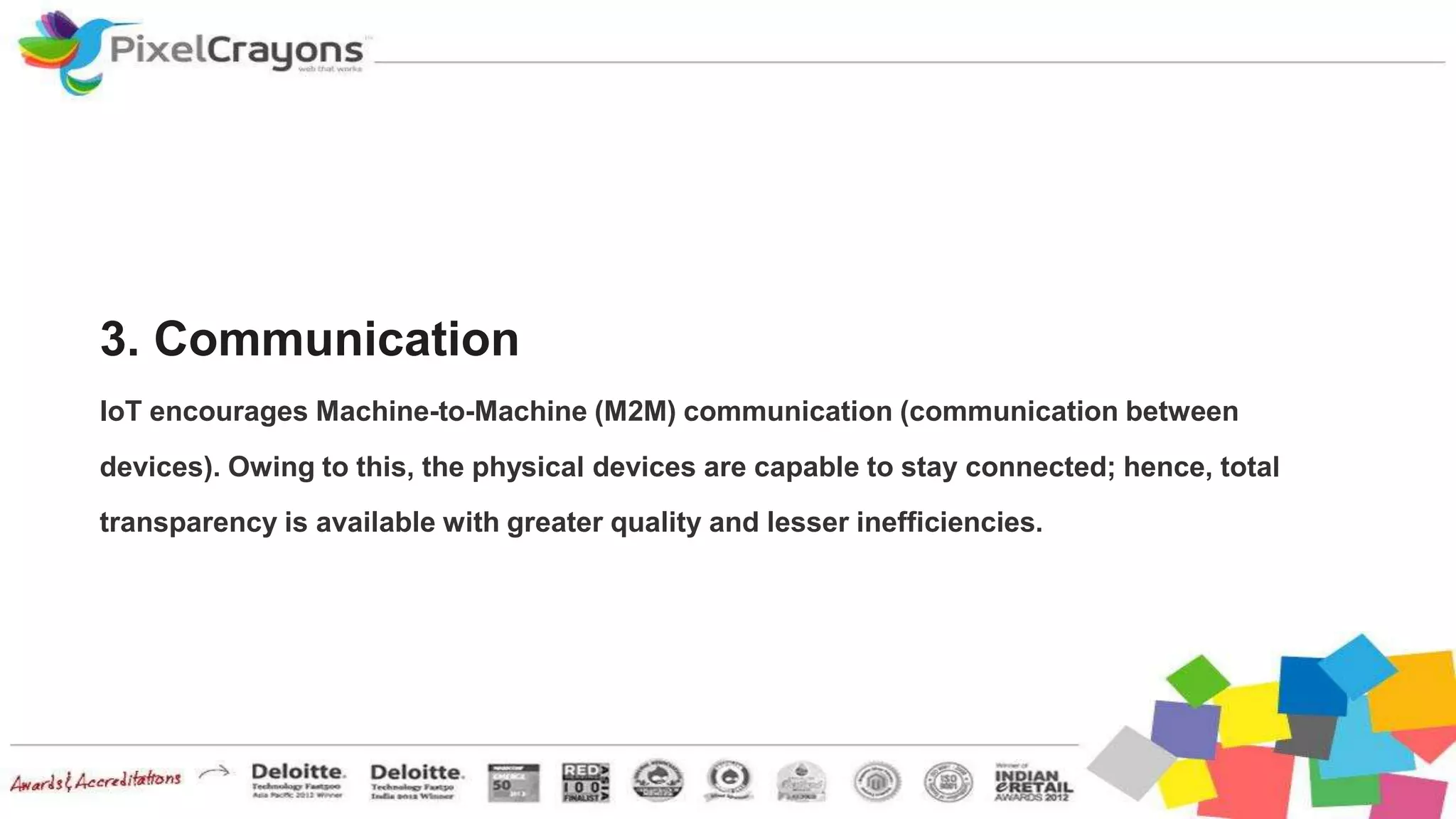 3. Communication
IoT encourages Machine-to-Machine (M2M) communication (communication between
devices). Owing to this, the physical devices are capable to stay connected; hence, total
transparency is available with greater quality and lesser inefficiencies.
 