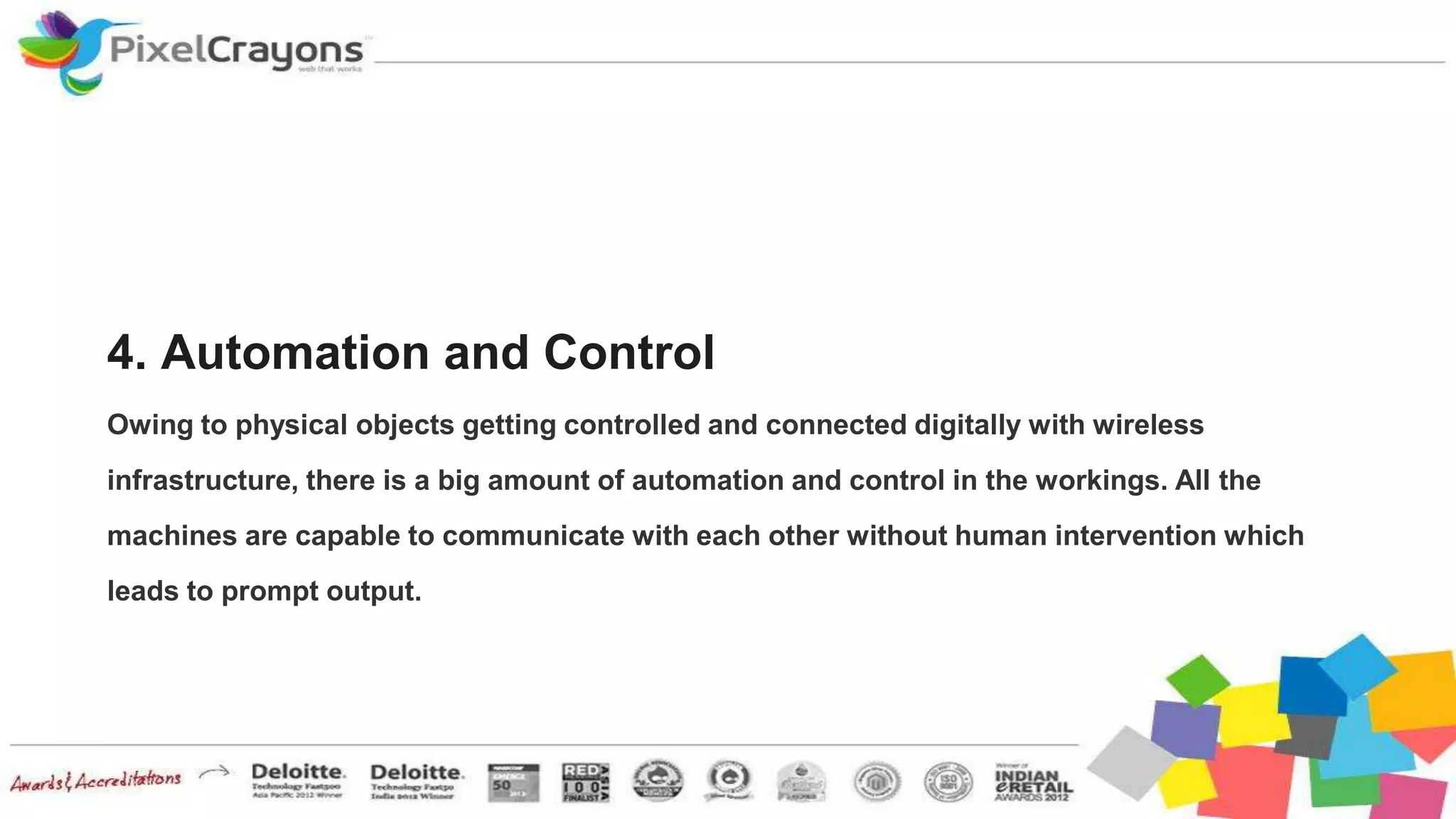 4. Automation and Control
Owing to physical objects getting controlled and connected digitally with wireless
infrastructure, there is a big amount of automation and control in the workings. All the
machines are capable to communicate with each other without human intervention which
leads to prompt output.
 