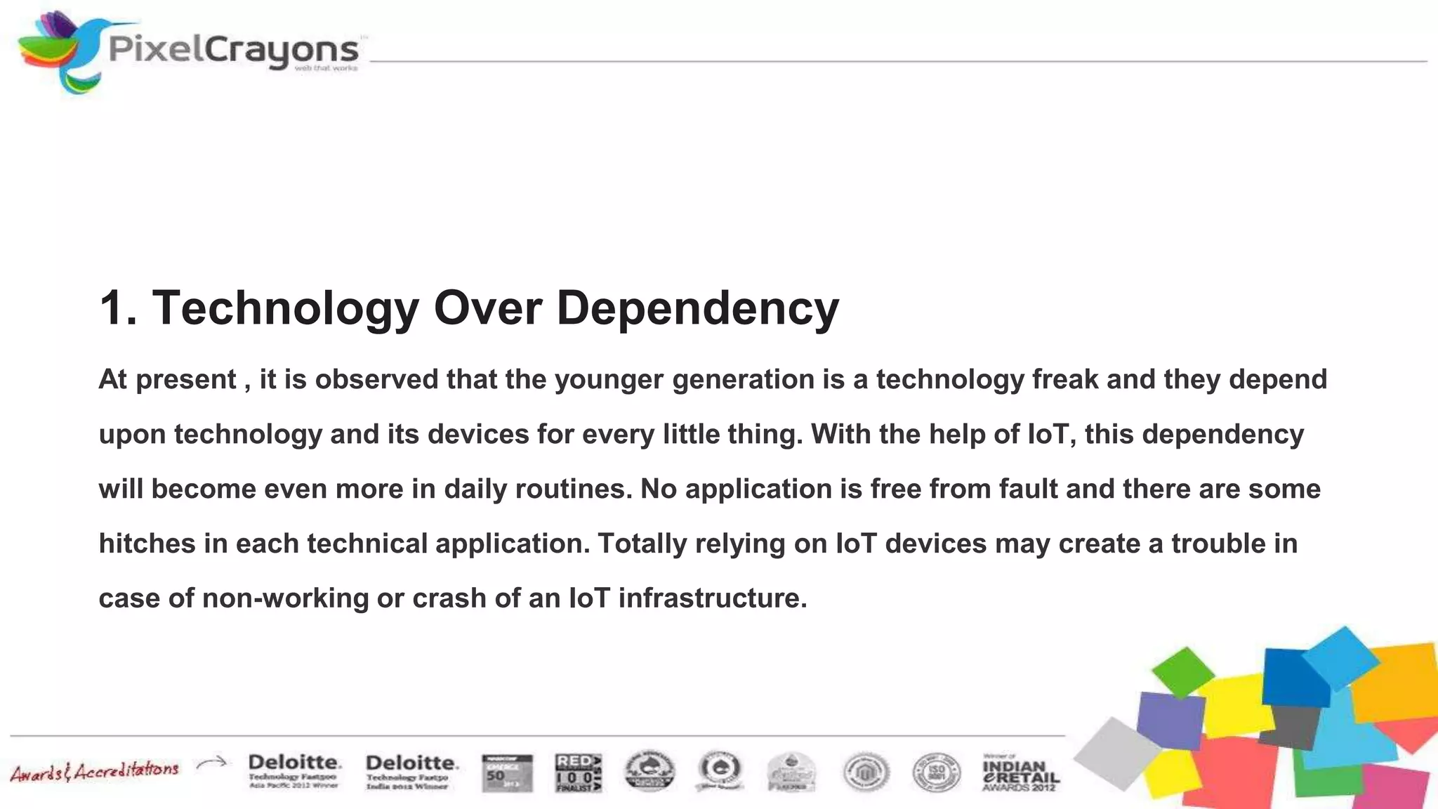 1. Technology Over Dependency
At present , it is observed that the younger generation is a technology freak and they depend
upon technology and its devices for every little thing. With the help of IoT, this dependency
will become even more in daily routines. No application is free from fault and there are some
hitches in each technical application. Totally relying on IoT devices may create a trouble in
case of non-working or crash of an IoT infrastructure.
 
