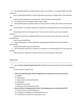 Personality tests measure your behavioral style, opinions and motivators— for example, whether you prefer
working in a
group or independently whether you prefer taking charge over situations or following others. Personality tests
also
measure personal attributes such as temperament, career interests and personal values.
The response cannot be measured in terms of right or wrong.
Some personality tests use specific questions to detect your level of honesty. One of these honesty scales is
called
social desirability. The questions relating to this scale deal with undesirable behaviors that most people would
have
demonstrated at least once in the past, such as "I have never told a white lie, even to save someone's
feelings". A
test-taker who denies these undesirable behaviors that are extremely common will receive a high social
desirability score
which is used to identify fakers.
Practice makes perfect. As with any other test, practising getting familiarised with the personality test
reduces stress
and other factors which impair your performance.
Don't be tempted to believe that our behaviour and responses are considered genuine only if we answer test
questions
without preparation. Preparation is critical to ensure that you demonstrate your full potential.
Sample Test
Take this Neuro Linguistic Programming Test to get familiar with psychometric tests. Answer the following
questions
for each area that is relevant to you.
1. Think of yourself exercising. Tick the thoughts that are most like the ones that come to mind.
A. Getting fit.
B. Avoiding injury.
C. Having a sense of personal achievement.
D. Losing weight.
E. Enjoying the environment.
F. Taking your mind off the pressure of work.
2. When you think of changing your job, which of the following are you most likely to think of?
A. The kind of work you would most like to do.
B. The situations and people you don't like and want to avoid.
C. The satisfaction you will get from doing what you want.
 