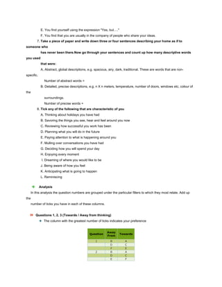 E. You find yourself using the expression "Yes, but…."
F. You find that you are usually in the company of people who share your ideas.
7. Take a piece of paper and write down three or four sentences describing your home as if to
someone who
has never been there.Now go through your sentences and count up how many descriptive words
you used
that were:
A. Abstract, global descriptions, e.g. spacious, airy, dark, traditional. These are words that are non-
specific.
Number of abstract words =
B. Detailed, precise descriptions, e.g. n X n meters, temperature, number of doors, windows etc, colour of
the
surroundings.
Number of precise words =
8. Tick any of the following that are characteristic of you
A. Thinking about holidays you have had
B. Savoring the things you see, hear and feel around you now
C. Reviewing how successful you work has been
D. Planning what you will do in the future
E. Paying attention to what is happening around you
F. Mulling over conversations you have had
G. Deciding how you will spend your day
H. Enjoying every moment
I. Dreaming of where you would like to be
J. Being aware of how you feel
K. Anticipating what is going to happen
L. Reminiscing
Analysis
In this analysis the question numbers are grouped under the particular filters to which they most relate. Add up
the
number of ticks you have in each of these columns.
Questions 1, 2, 3 (Towards / Away from thinking)
The column with the greatest number of ticks indicates your preference
Question
Away
From
Towards
1 B A
D C
F E
2 B A
D C
E F
 
