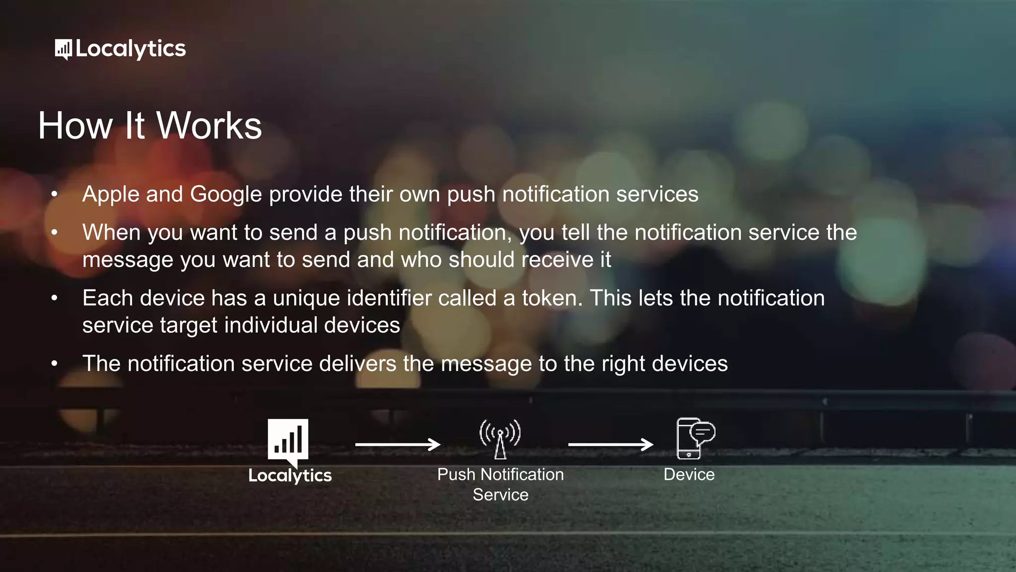 How It Works
• Apple and Google provide their own push notification services
• When you want to send a push notification, you tell the notification service the
message you want to send and who should receive it
• Each device has a unique identifier called a token. This lets the notification
service target individual devices
• The notification service delivers the message to the right devices
Push Notification
Service
Device
 