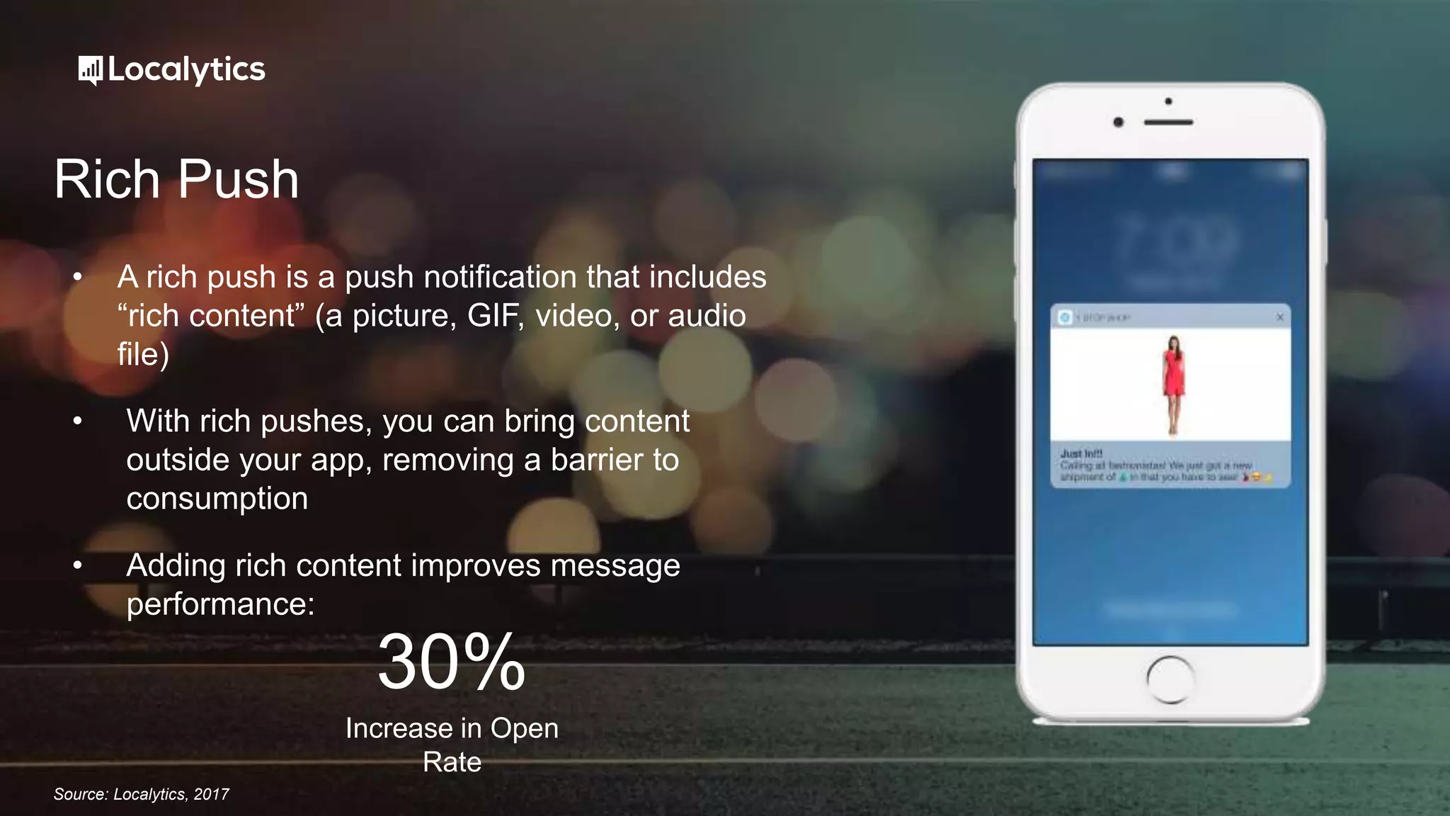 Rich Push
• A rich push is a push notification that includes
“rich content” (a picture, GIF, video, or audio
file)
• With rich pushes, you can bring content
outside your app, removing a barrier to
consumption
• Adding rich content improves message
performance:
Increase in Open
Rate
30%
Source: Localytics, 2017
 