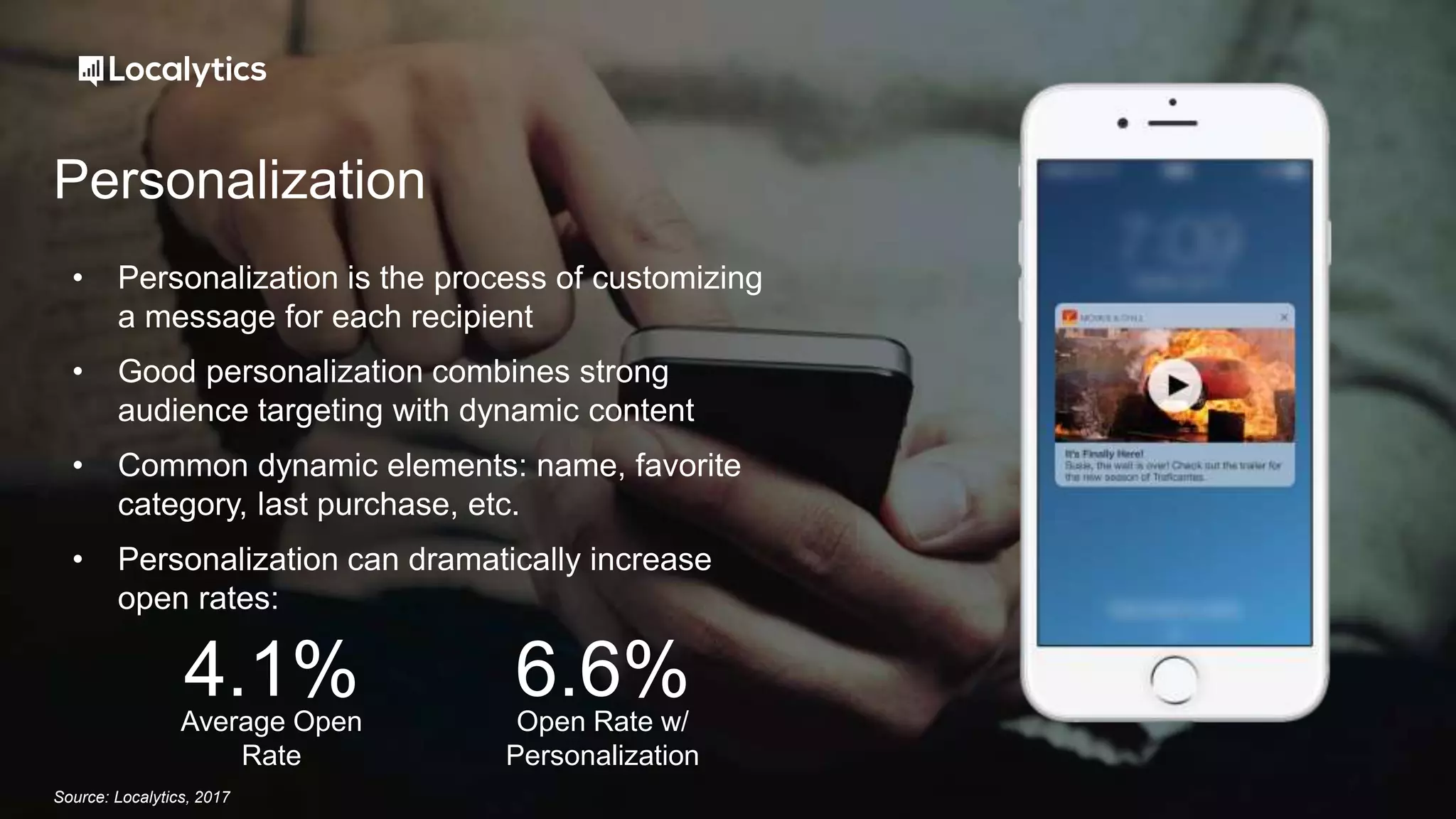 Personalization
• Personalization is the process of customizing
a message for each recipient
• Good personalization combines strong
audience targeting with dynamic content
• Common dynamic elements: name, favorite
category, last purchase, etc.
• Personalization can dramatically increase
open rates:
Source: Localytics, 2017
Average Open
Rate
4.1% Open Rate w/
Personalization
6.6%
 