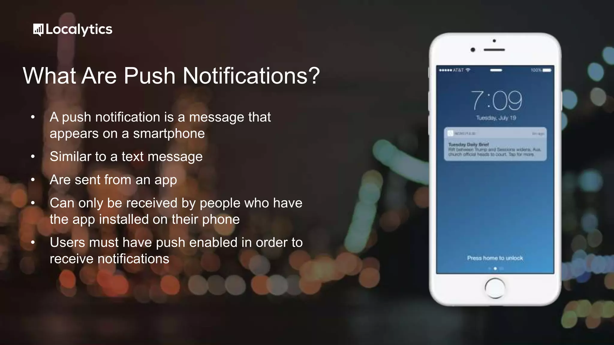 What Are Push Notifications?
• A push notification is a message that
appears on a smartphone
• Similar to a text message
• Are sent from an app
• Can only be received by people who have
the app installed on their phone
• Users must have push enabled in order to
receive notifications
 