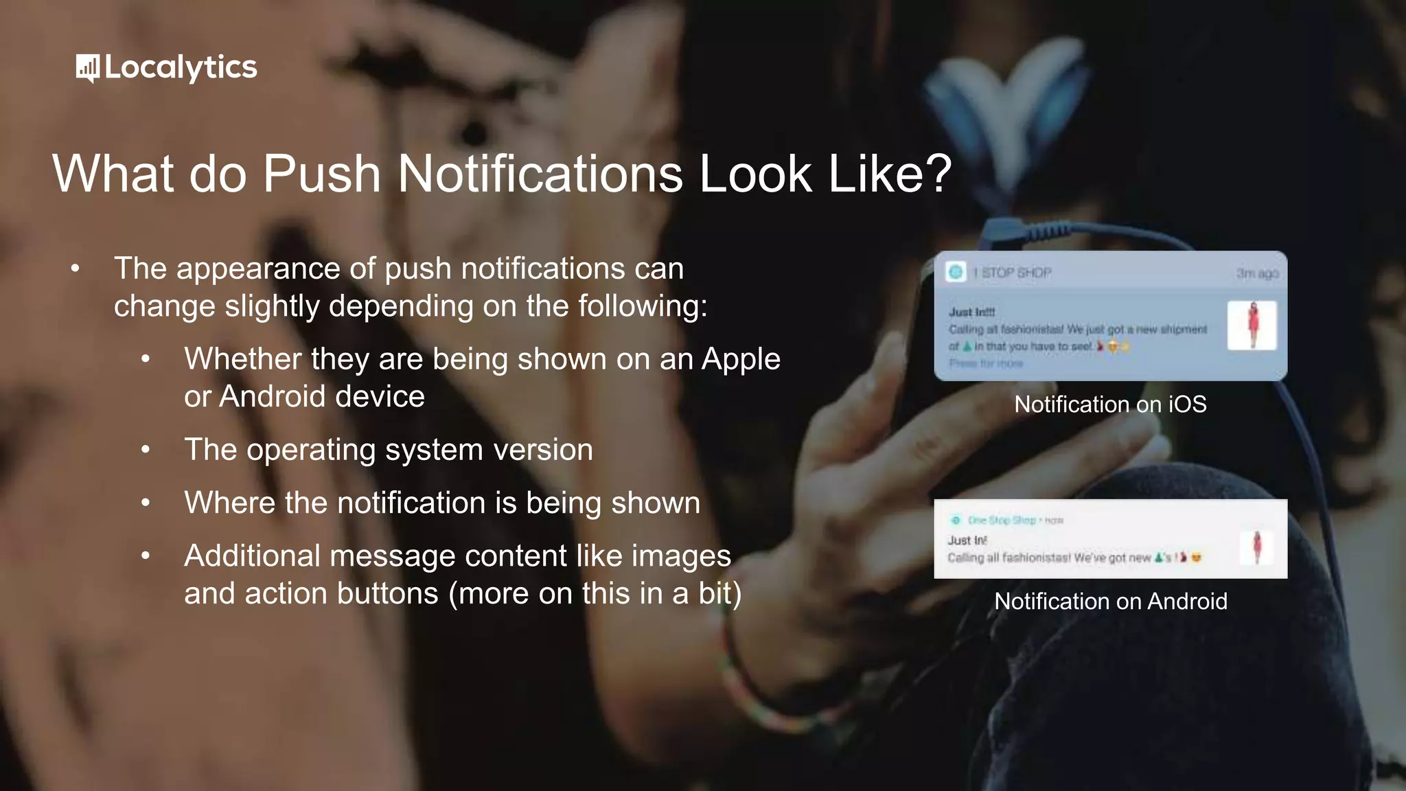 What do Push Notifications Look Like?
• The appearance of push notifications can
change slightly depending on the following:
• Whether they are being shown on an Apple
or Android device
• The operating system version
• Where the notification is being shown
• Additional message content like images
and action buttons (more on this in a bit)
Notification on iOS
Notification on Android
 