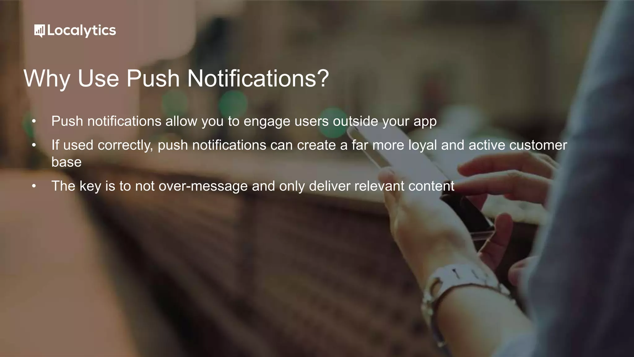 Why Use Push Notifications?
• Push notifications allow you to engage users outside your app
• If used correctly, push notifications can create a far more loyal and active customer
base
• The key is to not over-message and only deliver relevant content
 