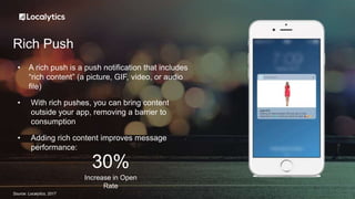 Rich Push
• A rich push is a push notification that includes
“rich content” (a picture, GIF, video, or audio
file)
• With rich pushes, you can bring content
outside your app, removing a barrier to
consumption
• Adding rich content improves message
performance:
Increase in Open
Rate
30%
Source: Localytics, 2017
 