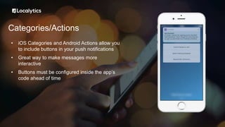 Categories/Actions
• iOS Categories and Android Actions allow you
to include buttons in your push notifications
• Great way to make messages more
interactive
• Buttons must be configured inside the app’s
code ahead of time
 