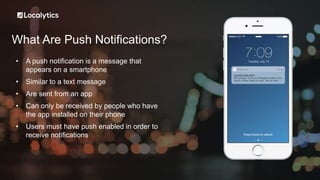 What Are Push Notifications?
• A push notification is a message that
appears on a smartphone
• Similar to a text message
• Are sent from an app
• Can only be received by people who have
the app installed on their phone
• Users must have push enabled in order to
receive notifications
 