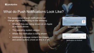 What do Push Notifications Look Like?
• The appearance of push notifications can
change slightly depending on the following:
• Whether they are being shown on an Apple
or Android device
• The operating system version
• Where the notification is being shown
• Additional message content like images
and action buttons (more on this in a bit)
Notification on iOS
Notification on Android
 
