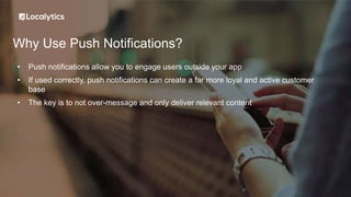 Why Use Push Notifications?
• Push notifications allow you to engage users outside your app
• If used correctly, push notifications can create a far more loyal and active customer
base
• The key is to not over-message and only deliver relevant content
 
