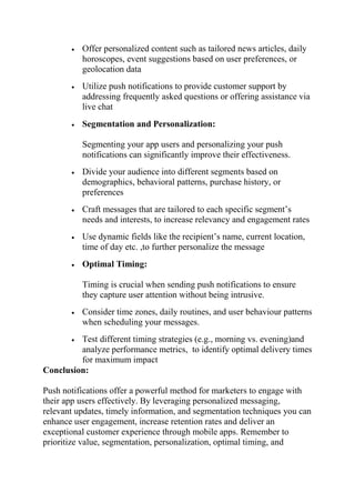  Offer personalized content such as tailored news articles, daily
horoscopes, event suggestions based on user preferences, or
geolocation data
 Utilize push notifications to provide customer support by
addressing frequently asked questions or offering assistance via
live chat
 Segmentation and Personalization:
Segmenting your app users and personalizing your push
notifications can significantly improve their effectiveness.
 Divide your audience into different segments based on
demographics, behavioral patterns, purchase history, or
preferences
 Craft messages that are tailored to each specific segment’s
needs and interests, to increase relevancy and engagement rates
 Use dynamic fields like the recipient’s name, current location,
time of day etc. ,to further personalize the message
 Optimal Timing:
Timing is crucial when sending push notifications to ensure
they capture user attention without being intrusive.
 Consider time zones, daily routines, and user behaviour patterns
when scheduling your messages.
 Test different timing strategies (e.g., morning vs. evening)and
analyze performance metrics, to identify optimal delivery times
for maximum impact
Conclusion:
Push notifications offer a powerful method for marketers to engage with
their app users effectively. By leveraging personalized messaging,
relevant updates, timely information, and segmentation techniques you can
enhance user engagement, increase retention rates and deliver an
exceptional customer experience through mobile apps. Remember to
prioritize value, segmentation, personalization, optimal timing, and
 