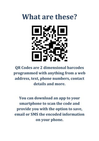 What are these?<br />QR Codes are 2 dimensional barcodes programmed with anything from a web address, text, phone numbers, contact details and more.<br />You can download an app to your smartphone to scan the code and provide you with the option to save, email or SMS the encoded information on your phone.<br />