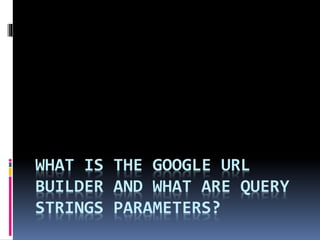 WHAT IS THE GOOGLE URL
BUILDER AND WHAT ARE QUERY
STRINGS PARAMETERS?
 