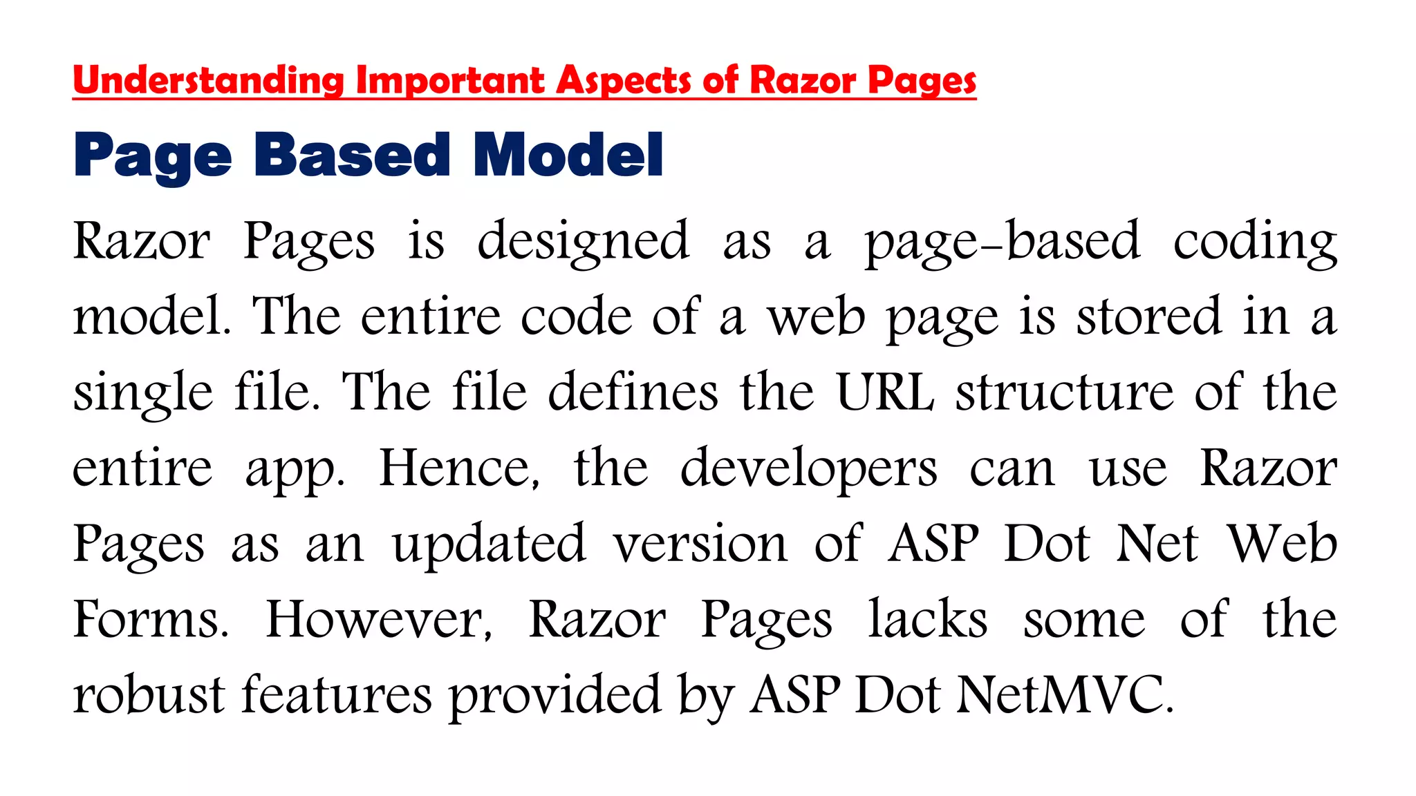 Understanding Important Aspects of Razor Pages
Page Based Model
Razor Pages is designed as a page-based coding
model. The entire code of a web page is stored in a
single file. The file defines the URL structure of the
entire app. Hence, the developers can use Razor
Pages as an updated version of ASP Dot Net Web
Forms. However, Razor Pages lacks some of the
robust features provided by ASP Dot NetMVC.
 