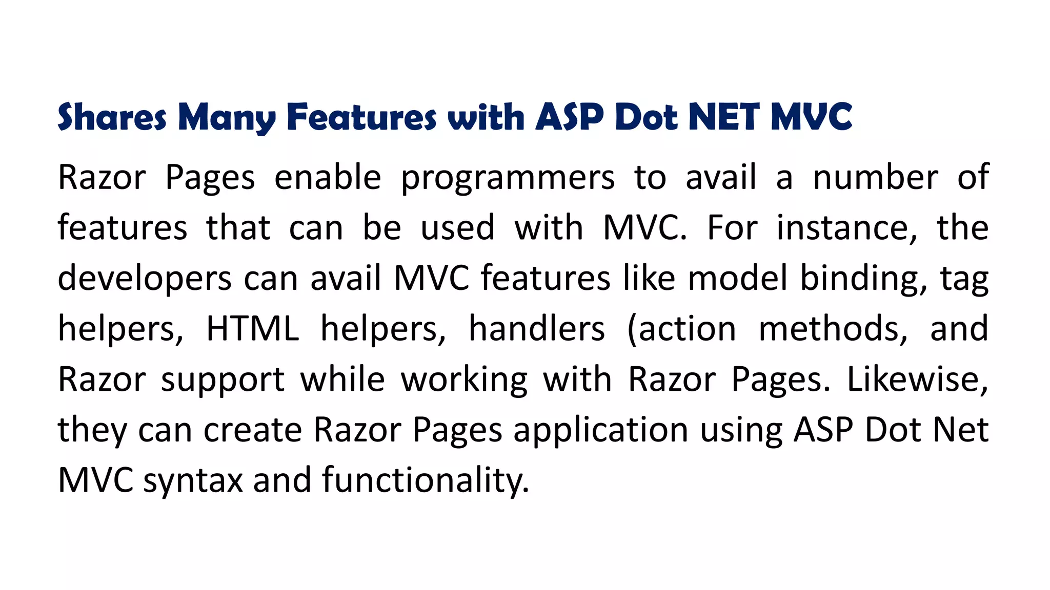 Shares Many Features with ASP Dot NET MVC
Razor Pages enable programmers to avail a number of
features that can be used with MVC. For instance, the
developers can avail MVC features like model binding, tag
helpers, HTML helpers, handlers (action methods, and
Razor support while working with Razor Pages. Likewise,
they can create Razor Pages application using ASP Dot Net
MVC syntax and functionality.
 