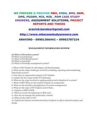 WE PREPARE & PROVIDE MBA, EMBA, BMS, GDM,
DMS, PGDBM, MIS, MIB , PDM CASE STUDY
ANSWERS, ASSIGNMENT SOLUTIONS, PROJECT
REPORTS AND THESIS
aravind.banakar@gmail.com
http://www.mbacasestudyanswers.com
ARAVIND - 09901366442 – 09902787224
MANAGEMENT INFORMATION SYSTEM
(a) What is Information system?
(b) What is prototyping?
(c) What is Web Based System?
(d) What is hyperlink?
(e) What is knowledge management system?
1. What is EIS? Explain its advantages and disadvantages
3. What are the major challenges involved in building, operating and maintaining
information system?
4. How does an organization impact in IT? Explain.
5. Explain the four stage model of IT planning.
6. What are the steps involved in implementation and evaluation of a system?
7. What is DSS? What are the models? Explain its components.
8. What are the benefits and application of content management?
9. What are the types of IS? Explain each of them.
10. Explain a) ERP b) SCM.
11. What are recent developments in MIS area?
12. How do you manage the multimedia content?
13. What are the ethics in IT?
14. Explain the features and characteristics of objects in object oriented analysis and
design.
 