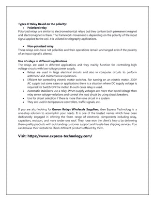 Types of Relay Based on the polarity:
 Polarized relay
Polarized relays are similar to electromechanical relays but they contain both permanent magnet
and electromagnet in them. The framework movement is depending on the polarity of the input
signal applied to the coil. It is utilized in telegraphy applications.
 Non-polarized relay
These relays coils have not polarities and their operations remain unchanged even if the polarity
of an input signal is altered.
Use of relays in different applications
The relays are used in different applications and they mainly function for controlling high
voltage circuits with low voltage power supply.
 Relays are used in large electrical circuits and also in computer circuits to perform
arithmetic and mathematical operations.
 Efficient for controlling electric motor switches. For turning on an electric motor, 230V
AC supply but some cases or applications there is a situation where DC supply voltage is
required for Switch ON the motor. In such cases relay is used.
 Automatic stabilizers use a relay. When supply voltages are more than rated voltage then
relay sense voltage variations and control the load circuit by using circuit breakers.
 Use for circuit selection if there is more than one circuit in a system
 They are used in temperature controllers, traffic signals, etc.
If you are also looking for Omron Relays Wholesale Suppliers, then Express Technology is a
one-stop solution to accomplish your needs. It is one of the trusted names which have been
dedicatedly engaged in offering the finest range of electronic components including relay,
capacitors, resistors, and more under one roof. They have won the client's hearts by delivering
them quality products with outstanding customer support and hassle-free shipping services. You
can browse their website to check different products offered by them.
Visit: https://www.express-technology.com/
 