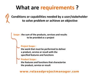 What are requirements ?
Conditions or capabilities needed by a user/stakeholder
to solve problem or achieve an objective
Scope : the sum of the products, services and results
to be provided as a project
Project Scope :
the work that must be performed to deliver
a product, service or result with the
specified features and functions
Product Scope :
the features and functions that characterize
the product, service or result
www.relaxedprojectmanager.com
 
