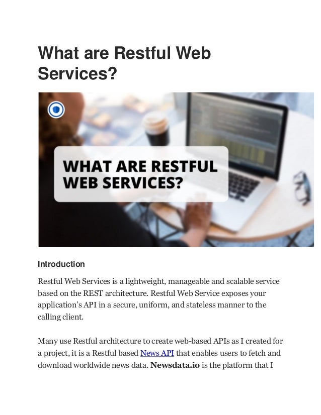 What are Restful Web
Services?
Introduction
Restful Web Services is a lightweight, manageable and scalable service
based on the REST architecture. Restful Web Service exposes your
application’s API in a secure, uniform, and stateless manner to the
calling client.
Many use Restful architecture to create web-based APIs as I created for
a project, it is a Restful based News API that enables users to fetch and
download worldwide news data. Newsdata.io is the platform that I
 