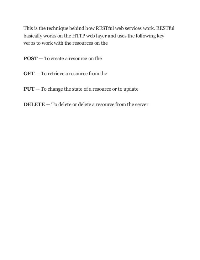 This is the technique behind how RESTful web services work. RESTful
basically works on the HTTP web layer and uses the following key
verbs to work with the resources on the
POST — To create a resource on the
GET — To retrieve a resource from the
PUT — To change the state of a resource or to update
DELETE — To delete or delete a resource from the server
 