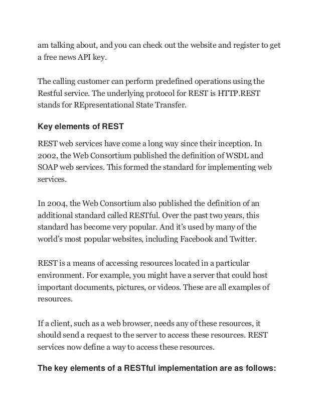 am talking about, and you can check out the website and register to get
a free news API key.
The calling customer can perform predefined operations using the
Restful service. The underlying protocol for REST is HTTP.REST
stands for REpresentational State Transfer.
Key elements of REST
REST web services have come a long way since their inception. In
2002, the Web Consortium published the definition of WSDL and
SOAP web services. This formed the standard for implementing web
services.
In 2004, the Web Consortium also published the definition of an
additional standard called RESTful. Over the past two years, this
standard has become very popular. And it’s used by many of the
world’s most popular websites, including Facebook and Twitter.
REST is a means of accessing resources located in a particular
environment. For example, you might have a server that could host
important documents, pictures, or videos. These are all examples of
resources.
If a client, such as a web browser, needs any of these resources, it
should send a request to the server to access these resources. REST
services now define a way to access these resources.
The key elements of a RESTful implementation are as follows:
 