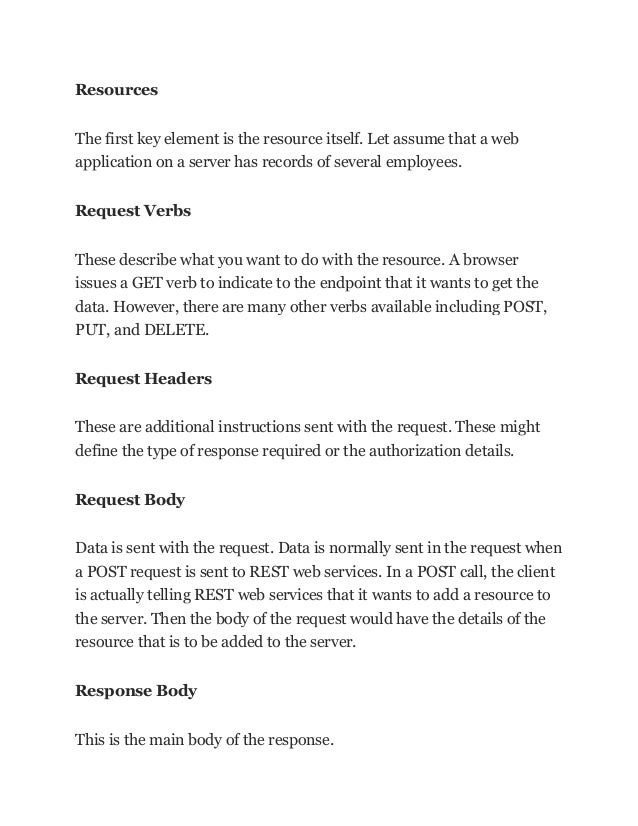 Resources
The first key element is the resource itself. Let assume that a web
application on a server has records of several employees.
Request Verbs
These describe what you want to do with the resource. A browser
issues a GET verb to indicate to the endpoint that it wants to get the
data. However, there are many other verbs available including POST,
PUT, and DELETE.
Request Headers
These are additional instructions sent with the request. These might
define the type of response required or the authorization details.
Request Body
Data is sent with the request. Data is normally sent in the request when
a POST request is sent to REST web services. In a POST call, the client
is actually telling REST web services that it wants to add a resource to
the server. Then the body of the request would have the details of the
resource that is to be added to the server.
Response Body
This is the main body of the response.
 