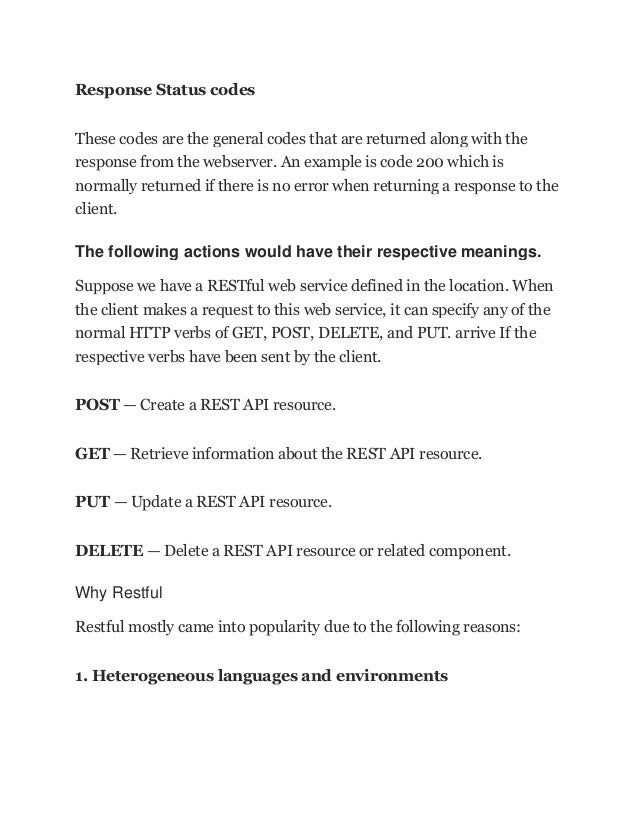 Response Status codes
These codes are the general codes that are returned along with the
response from the webserver. An example is code 200 which is
normally returned if there is no error when returning a response to the
client.
The following actions would have their respective meanings.
Suppose we have a RESTful web service defined in the location. When
the client makes a request to this web service, it can specify any of the
normal HTTP verbs of GET, POST, DELETE, and PUT. arrive If the
respective verbs have been sent by the client.
POST — Create a REST API resource.
GET — Retrieve information about the REST API resource.
PUT — Update a REST API resource.
DELETE — Delete a REST API resource or related component.
Why Restful
Restful mostly came into popularity due to the following reasons:
1. Heterogeneous languages and environments
 