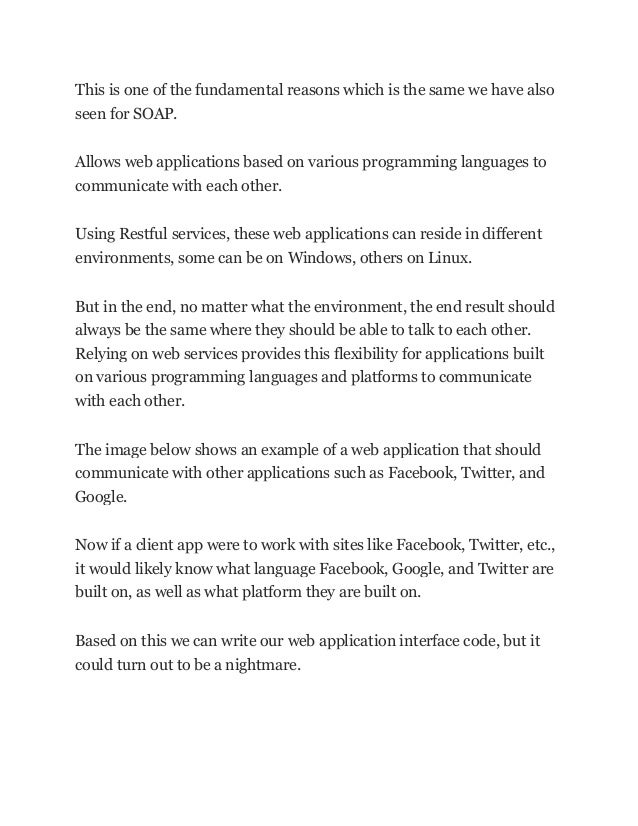 This is one of the fundamental reasons which is the same we have also
seen for SOAP.
Allows web applications based on various programming languages to
communicate with each other.
Using Restful services, these web applications can reside in different
environments, some can be on Windows, others on Linux.
But in the end, no matter what the environment, the end result should
always be the same where they should be able to talk to each other.
Relying on web services provides this flexibility for applications built
on various programming languages and platforms to communicate
with each other.
The image below shows an example of a web application that should
communicate with other applications such as Facebook, Twitter, and
Google.
Now if a client app were to work with sites like Facebook, Twitter, etc.,
it would likely know what language Facebook, Google, and Twitter are
built on, as well as what platform they are built on.
Based on this we can write our web application interface code, but it
could turn out to be a nightmare.
 