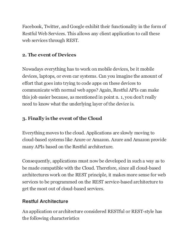 Facebook, Twitter, and Google exhibit their functionality in the form of
Restful Web Services. This allows any client application to call these
web services through REST.
2. The event of Devices
Nowadays everything has to work on mobile devices, be it mobile
devices, laptops, or even car systems. Can you imagine the amount of
effort that goes into trying to code apps on these devices to
communicate with normal web apps? Again, Restful APIs can make
this job easier because, as mentioned in point n. 1, you don’t really
need to know what the underlying layer of the device is.
3. Finally is the event of the Cloud
Everything moves to the cloud. Applications are slowly moving to
cloud-based systems like Azure or Amazon. Azure and Amazon provide
many APIs based on the Restful architecture.
Consequently, applications must now be developed in such a way as to
be made compatible with the Cloud. Therefore, since all cloud-based
architectures work on the REST principle, it makes more sense for web
services to be programmed on the REST service-based architecture to
get the most out of cloud-based services.
Restful Architecture
An application or architecture considered RESTful or REST-style has
the following characteristics
 