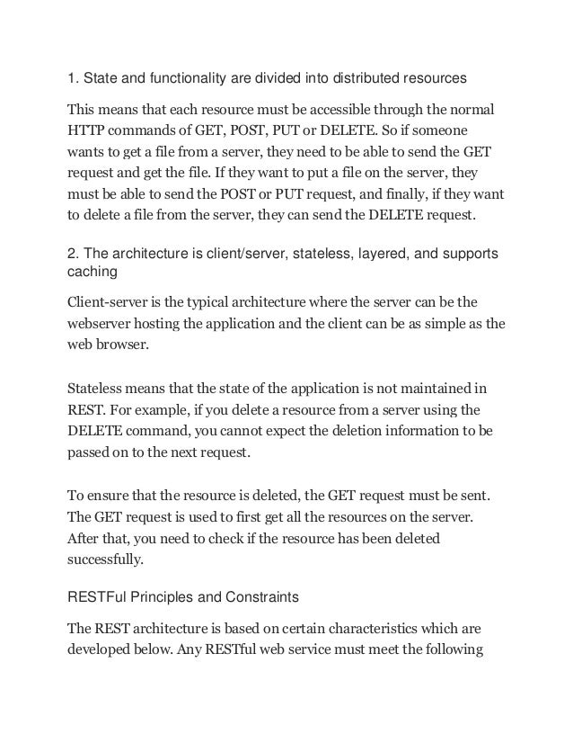 1. State and functionality are divided into distributed resources
This means that each resource must be accessible through the normal
HTTP commands of GET, POST, PUT or DELETE. So if someone
wants to get a file from a server, they need to be able to send the GET
request and get the file. If they want to put a file on the server, they
must be able to send the POST or PUT request, and finally, if they want
to delete a file from the server, they can send the DELETE request.
2. The architecture is client/server, stateless, layered, and supports
caching
Client-server is the typical architecture where the server can be the
webserver hosting the application and the client can be as simple as the
web browser.
Stateless means that the state of the application is not maintained in
REST. For example, if you delete a resource from a server using the
DELETE command, you cannot expect the deletion information to be
passed on to the next request.
To ensure that the resource is deleted, the GET request must be sent.
The GET request is used to first get all the resources on the server.
After that, you need to check if the resource has been deleted
successfully.
RESTFul Principles and Constraints
The REST architecture is based on certain characteristics which are
developed below. Any RESTful web service must meet the following
 