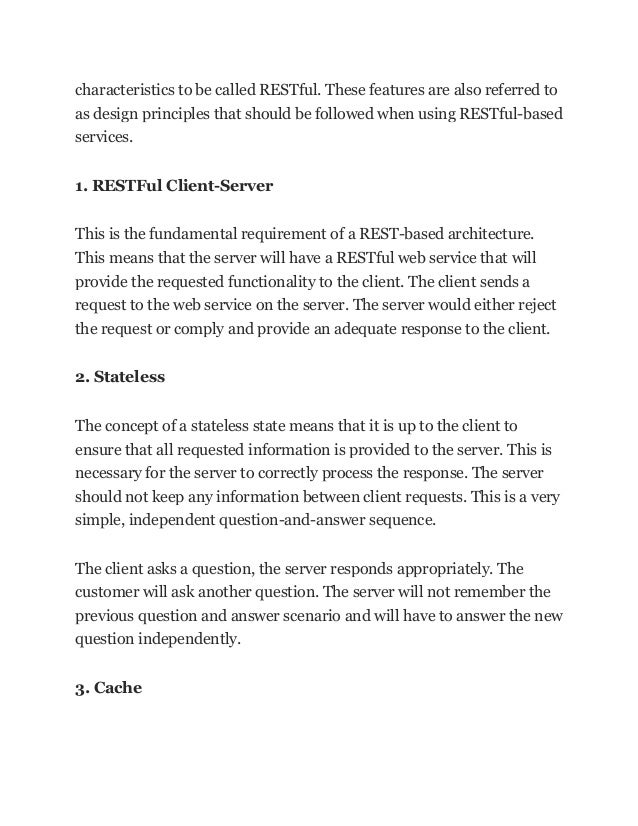 characteristics to be called RESTful. These features are also referred to
as design principles that should be followed when using RESTful-based
services.
1. RESTFul Client-Server
This is the fundamental requirement of a REST-based architecture.
This means that the server will have a RESTful web service that will
provide the requested functionality to the client. The client sends a
request to the web service on the server. The server would either reject
the request or comply and provide an adequate response to the client.
2. Stateless
The concept of a stateless state means that it is up to the client to
ensure that all requested information is provided to the server. This is
necessary for the server to correctly process the response. The server
should not keep any information between client requests. This is a very
simple, independent question-and-answer sequence.
The client asks a question, the server responds appropriately. The
customer will ask another question. The server will not remember the
previous question and answer scenario and will have to answer the new
question independently.
3. Cache
 