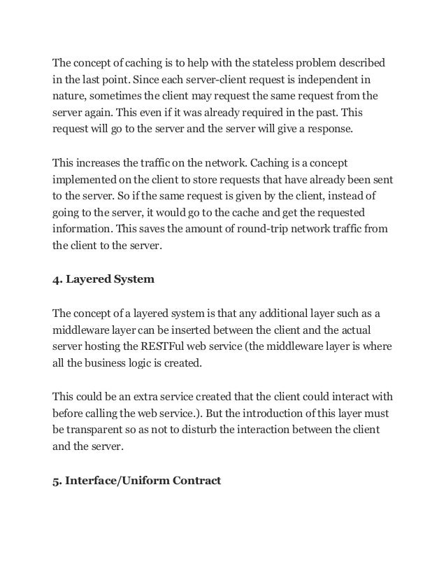The concept of caching is to help with the stateless problem described
in the last point. Since each server-client request is independent in
nature, sometimes the client may request the same request from the
server again. This even if it was already required in the past. This
request will go to the server and the server will give a response.
This increases the traffic on the network. Caching is a concept
implemented on the client to store requests that have already been sent
to the server. So if the same request is given by the client, instead of
going to the server, it would go to the cache and get the requested
information. This saves the amount of round-trip network traffic from
the client to the server.
4. Layered System
The concept of a layered system is that any additional layer such as a
middleware layer can be inserted between the client and the actual
server hosting the RESTFul web service (the middleware layer is where
all the business logic is created.
This could be an extra service created that the client could interact with
before calling the web service.). But the introduction of this layer must
be transparent so as not to disturb the interaction between the client
and the server.
5. Interface/Uniform Contract
 